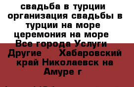 свадьба в турции, организация свадьбы в турции на море, церемония на море - Все города Услуги » Другие   . Хабаровский край,Николаевск-на-Амуре г.